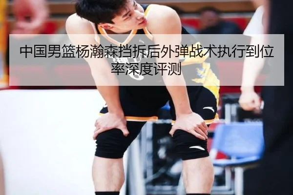 中国男篮杨瀚森挡拆后外弹战术执行到位率深度评测